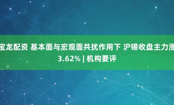 宝龙配资 基本面与宏观面共扰作用下 沪锡收盘主力涨3.62% | 机构要评
