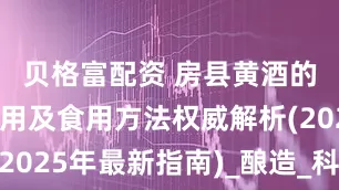 贝格富配资 房县黄酒的功效与作用及食用方法权威解析(2025年最新指南)_酿造_科学_温饮