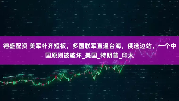 镕盛配资 美军补齐短板，多国联军直逼台海，俄选边站，一个中国原则被破坏_美国_特朗普_印太