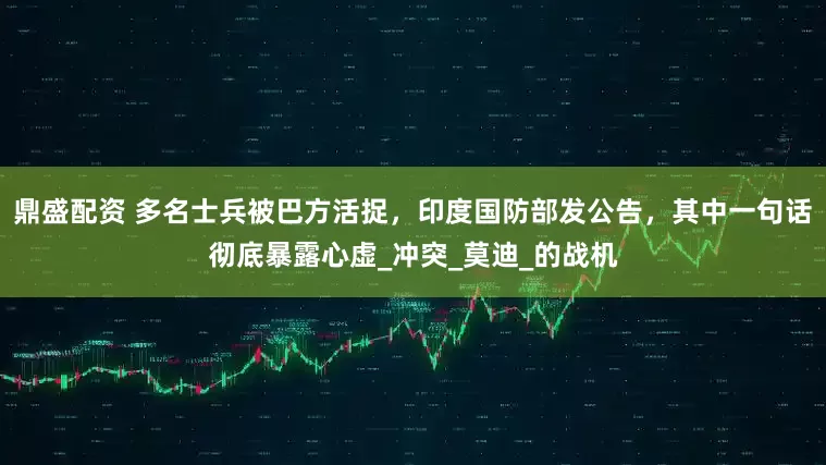 鼎盛配资 多名士兵被巴方活捉，印度国防部发公告，其中一句话彻底暴露心虚_冲突_莫迪_的战机
