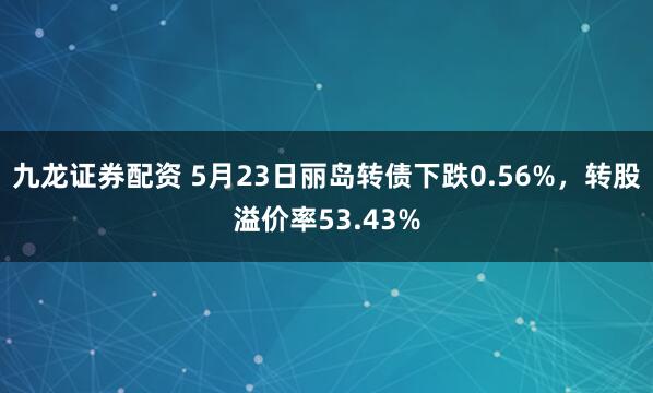 九龙证券配资 5月23日丽岛转债下跌0.56%，转股溢价率53.43%