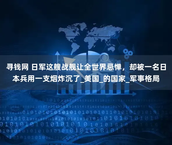 寻钱网 日军这艘战舰让全世界忌惮，却被一名日本兵用一支烟炸沉了_美国_的国家_军事格局