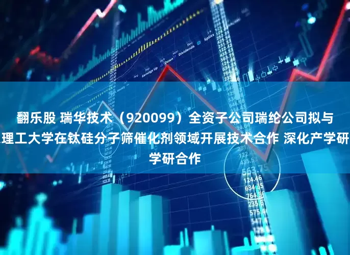 翻乐股 瑞华技术（920099）全资子公司瑞纶公司拟与华东理工大学在钛硅分子筛催化剂领域开展技术合作 深化产学研合作