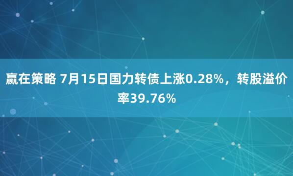 赢在策略 7月15日国力转债上涨0.28%，转股溢价率39.76%