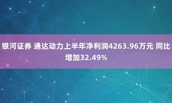 银河证券 通达动力上半年净利润4263.96万元 同比增加32.49%