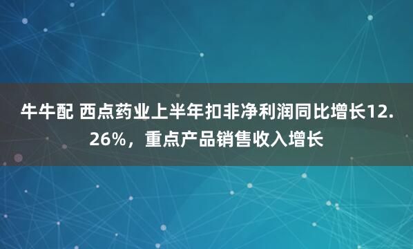 牛牛配 西点药业上半年扣非净利润同比增长12.26%，重点产品销售收入增长