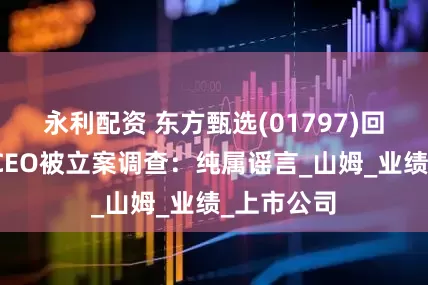 永利配资 东方甄选(01797)回应新东方CEO被立案调查：纯属谣言_山姆_业绩_上市公司