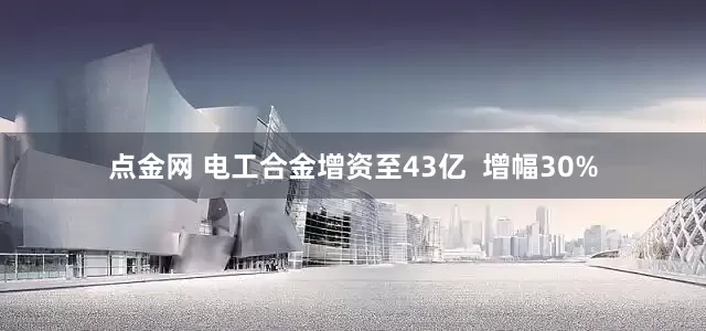 点金网 电工合金增资至43亿  增幅30%