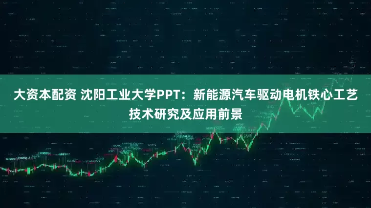 大资本配资 沈阳工业大学PPT：新能源汽车驱动电机铁心工艺技术研究及应用前景