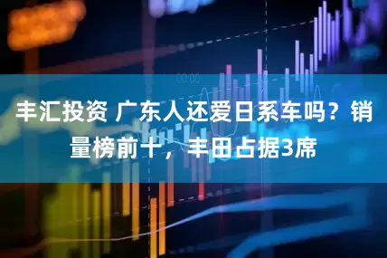 丰汇投资 广东人还爱日系车吗？销量榜前十，丰田占据3席