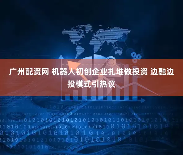 广州配资网 机器人初创企业扎堆做投资 边融边投模式引热议